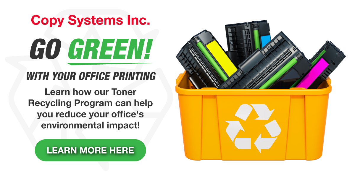 Go Green! with your office printing. Learn how our Toner Recycling Program can help you reduce your office's environmental impact! Click here to learn more.